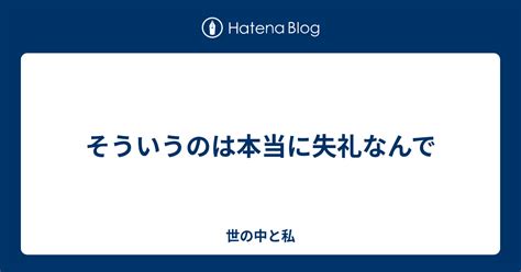 そういうのは本当に失礼なんで 世の中と私