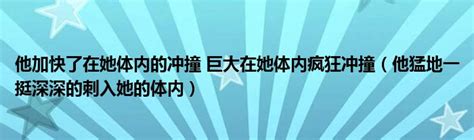 他加快了在她体内的冲撞 巨大在她体内疯狂冲撞（他猛地一挺深深的刺入她的体内） 草根科学网