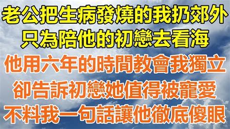 （完結爽文）老公把生病發燒的我扔郊外，只為陪他的初戀去看海，他用六年的時間教會我獨立，卻告訴初戀她值得被寵愛，不料我一句話讓他徹底傻眼！情感