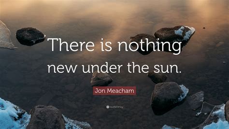 Jon Meacham Quote: “There is nothing new under the sun.” (12 wallpapers ...