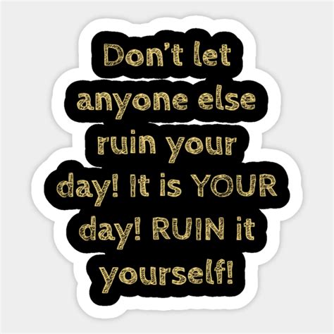 Don T Let Anyone Else Ruin Your Day It Is Your Day Ruin It Yourself