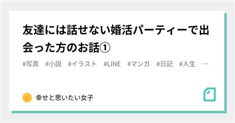 友達には話せない婚活パーティーで出会った方のお話①｜幸せと思いたい女子