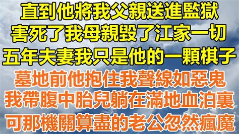 （完結爽文）直到他將我父親送進監獄，害死了我母親毀了江家一切，五年夫妻我只是他的一顆棋子，墓地前他抱住我聲線如惡鬼，我帶腹中胎兒躺在滿地血泊裏，可那機關算盡的老公忽然瘋魔！ 情感幸福 出軌家產