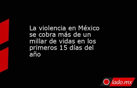 La Violencia En México Se Cobra Más De Un Millar De Vidas En Los Primeros 15 Días Del Año Ladomx