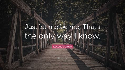 Kendrick Lamar Quote: “Just let me be me, That’s the only way I know.”