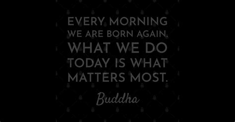 Every Morning We Are Born Again What We Do Today Is What Matters Most