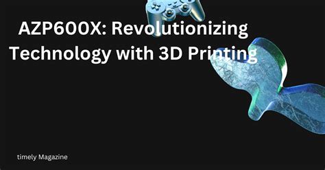 Azp600x Revolutionizing Technology With 3d Printing Timely Magazine