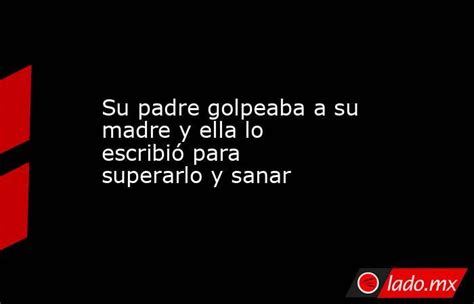 Su Padre Golpeaba A Su Madre Y Ella Lo Escribió Para Superarlo Y Sanar Ladomx