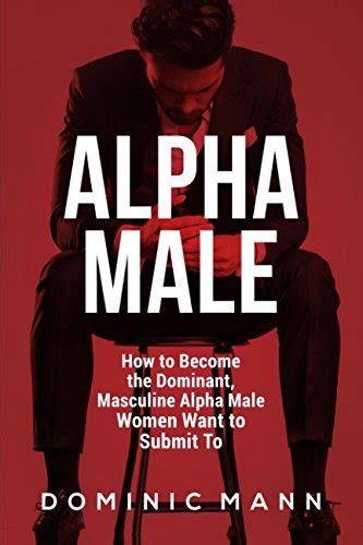 Alpha Male How To Become The Dominant Masculine Alpha Male Women Want To Submit To Mann