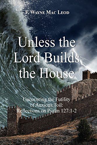 Unless The Lord Builds The House Uncovering The Futility Of Anxious