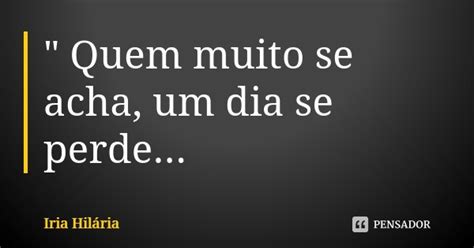 Quem Muito Se Acha Um Dia Se Íria Hilária Pensador