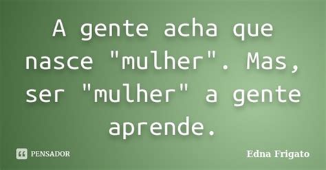 A Gente Acha Que Nasce Edna Frigato Pensador