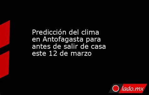 Predicción Del Clima En Antofagasta Para Antes De Salir De Casa Este 12 De Marzo Ladomx