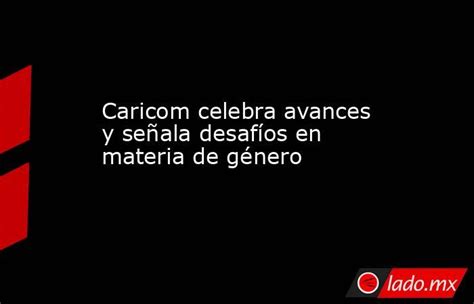 Caricom Celebra Avances Y Señala Desafíos En Materia De Género Ladomx