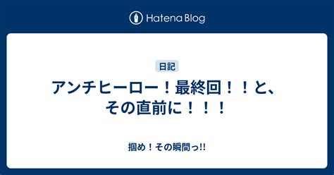 アンチヒーロー！最終回！！と、その直前に！！！ 掴め！その瞬間っ