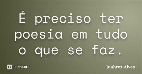 É Preciso Ter Poesia Em Tudo O Que Se Juahrez Alves Pensador