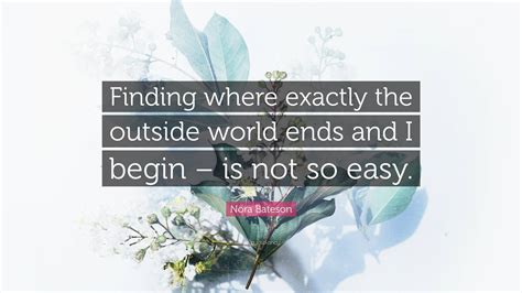 Nora Bateson Quote: “Finding where exactly the outside world ends and I