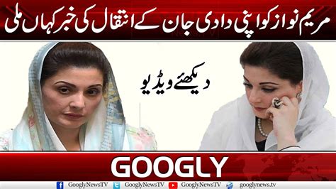 Maryam Nawaz Ko Apni Dadi Jan Kai Intiqal Ki Khabar Kahan Mili Googly News Tv Youtube