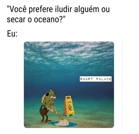 Você prefere iludir alguém ou secar o oceano Eu Memes