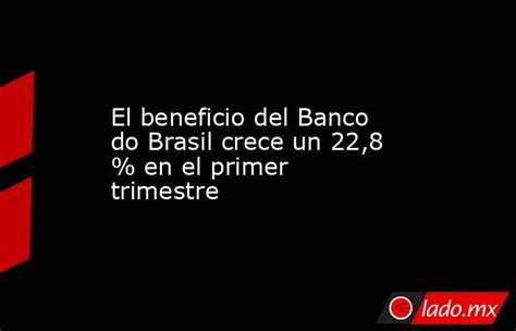 El Beneficio Del Banco Do Brasil Crece Un 228 En El Primer Trimestre Ladomx