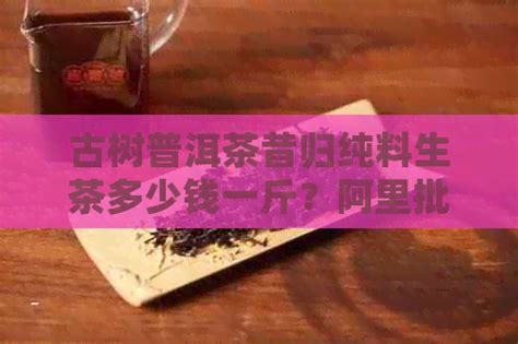 古树普洱茶昔归纯料生茶多少钱一斤？阿里批发价格如何？ 邮箱网