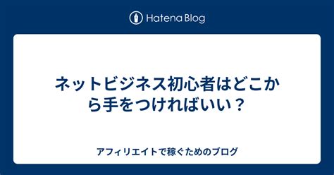 ネットビジネス初心者はどこから手をつければいい？ アフィリエイトで稼ぐためのブログ