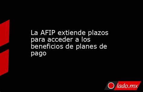 La Afip Extiende Plazos Para Acceder A Los Beneficios De Planes De Pago Ladomx