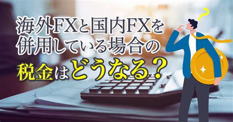 海外fxと国内fxを併用する場合の税金はどうなる？プロが解説