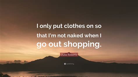 Julia Roberts Quote I Only Put Clothes On So That Im Not Naked When I Go Out Shopping