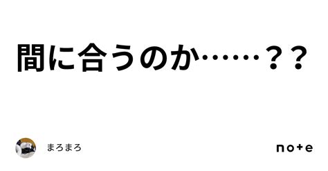 間に合うのか？？｜まろまろ