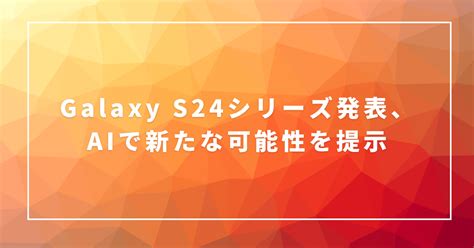 Galaxy S24シリーズ発表、aiで新たな可能性を提示 半田貞治郎 半田貞治郎のちょっと気になるサイバーモバイルニュースファーム