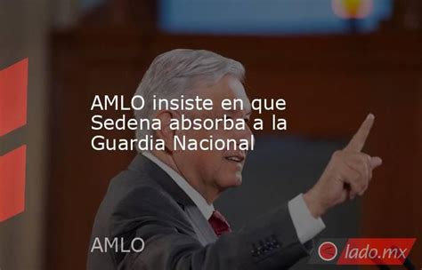 Amlo Insiste En Que Sedena Absorba A La Guardia Nacional Lado Mx