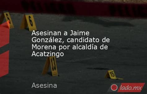 Asesinan A Jaime González Candidato De Morena Por Alcaldía De Acatzingo Ladomx