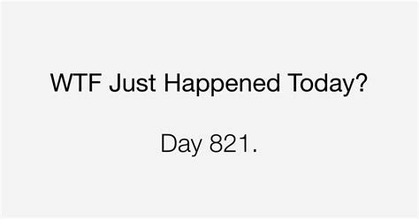 Day 821 Great What The Fuck Just Happened Today