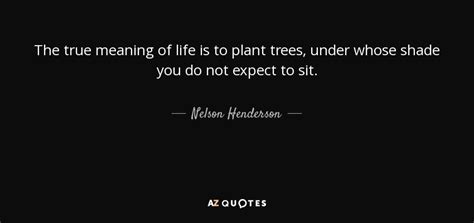 Nelson Henderson Quote The True Meaning Of Life Is To Plant Trees