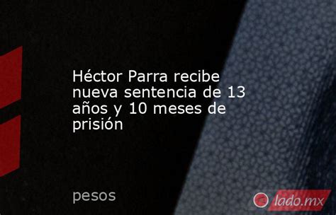 Héctor Parra Recibe Nueva Sentencia De 13 Años Y 10 Meses De Prisión Ladomx