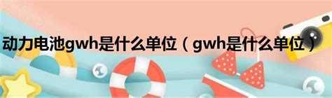 动力电池gwh是什么单位（gwh是什么单位） 51房产网