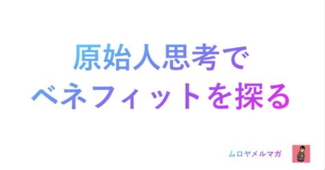 顧客価値・ベネフィットで迷ったら原始人になりきって想像してみてください ムロヤメルマガ【必需品の思考法をあなたに】