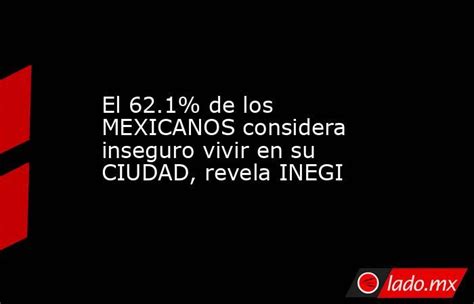 El 621 De Los Mexicanos Considera Inseguro Vivir En Su Ciudad Revela Inegi Ladomx