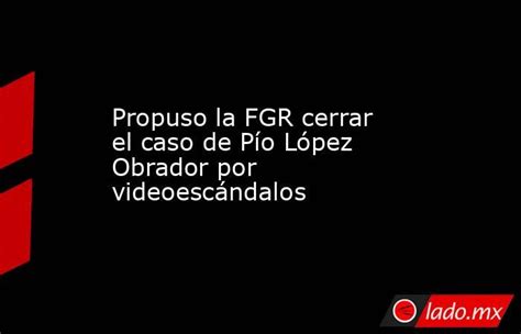 Propuso La Fgr Cerrar El Caso De Pío López Obrador Por Videoescándalos Ladomx