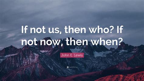 John E. Lewis Quote: “If not us, then who? If not now, then when?”