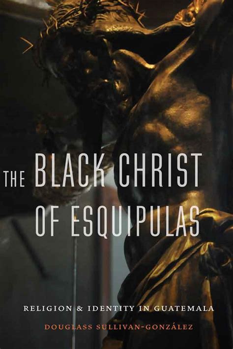 The Black Christ of Esquipulas: Religion and Identity in Guatemala by Douglass Sullivan-González ...