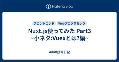 Nuxtjs使ってみた Part3 ~小ネタvuexとは編~ Aikの技術日記