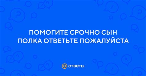 Ответы Mail: ПОМОГИТЕ СРОЧНО СЫН ПОЛКА ОТВЕТЬТЕ ПОЖАЛУЙСТА