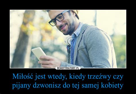 Miłość jest wtedy kiedy trzeźwy czy pijany dzwonisz do tej samej