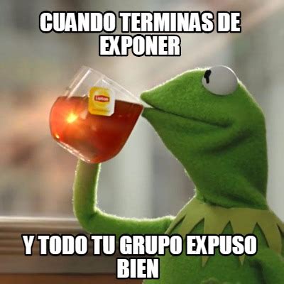 Meme Creator Funny Cuando Terminas De Exponer Y Todo Tu Grupo Expuso