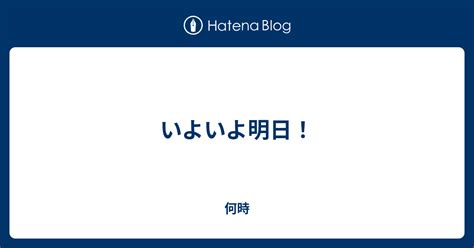 いよいよ明日！ 何時