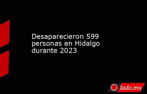 Desaparecieron 599 Personas En Hidalgo Durante 2023 Lado Mx