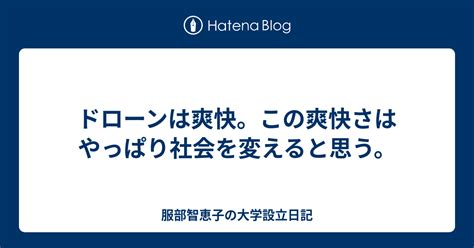 ドローンは爽快。この爽快さはやっぱり社会を変えると思う。 服部智恵子の大学設立日記