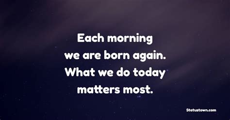 Each Morning We Are Born Again What We Do Today Matters Most